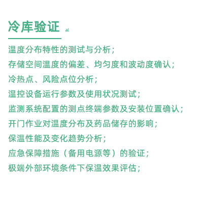 GSP驗證中冷庫驗證項目：溫度分布特性的測試與分析； 存儲空間溫度的偏差、均勻度和波動度確認； 冷熱點、風險點位分析； 溫控設備運行參數及使用狀況測試； 監測系統配置的測點終端參數及安裝位置確認； 開門作業對溫度分布及藥品儲存的影響； 保溫性能及變化趨勢分析； 應急保障措施（備用電源等）的驗證； 極端外部環境條件下保溫效果評估；