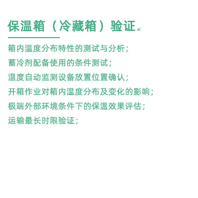 GSP驗證中冷藏箱保溫箱驗證項目：箱內溫度分布特性的測試與分析； 蓄冷劑配備使用的條件測試； 溫度自動監測設備放置位置確認； 開箱作業對箱內溫度分布及變化的影響； 極端外部環境條件下的保溫效果評估； 運輸最長時限驗證；