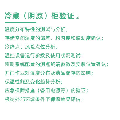 GSP驗證中冷藏柜陰涼柜驗證項目：溫度分布特性的測試與分析； 存儲空間溫度的偏差、均勻度和波動度確認； 冷熱點、風險點位分析； 溫控設備運行參數及使用狀況測試； 監測系統配置的測點終端參數及安裝位置確認； 開門作業對溫度分布及藥品儲存的影響； 保溫性能及變化趨勢分析； 應急保障措施（備用電源等）的驗證； 極端外部環境條件下保溫效果評估；