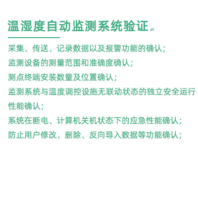 GSP驗證中溫濕度監測系統驗證：采集、傳送、記錄數據以及報警功能的確認； 監測設備的測量范圍和準確度確認； 測點終端安裝數量及位置確認； 監測系統與溫度調控設施無聯動狀態的獨立安全運行性能確認； 系統在斷電、計算機關機狀態下的應急性能確認； 防止用戶修改、刪除、反向導入數據等功能確認；