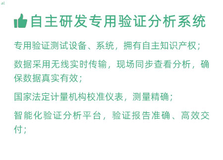 驗證服務優勢：自主研發專用驗證數據系統：專用驗證測試設備、系統，擁有自主知識產權； 設備數據采用無線傳輸，現場實時分析查看，確保數據 真實有效； 設備均經國家法定計量機構校準，測量精確； 智能化驗證分析平臺，確保驗證報告準確、高效交付；