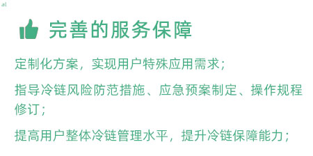 完善的服務保障：定制化冷鏈驗證方案，實現用戶特殊應用需求； 指導冷鏈風險防范措施、應急預案制定、操作規程修訂； 提高用戶整體冷鏈管理水平，提升冷鏈保障能力；