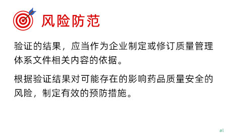 風險防范 驗證的結果，應當作為企業制定或修訂質量管理體系文件相關內容的依據。 根據驗證結果對可能存在的影響藥品質量安全的風險，制定有效的預防措施。