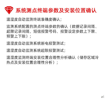 系統測點終端參數及安裝位置確認：溫濕度自動監測終端準確度確認； 監測系統配置的測點終端參數的確認（數據記錄間 隔、超限記錄間隔，短信報警號碼、報警設定參數 上下限、預警上下限）； 溫濕度自動監測系統斷電報警測試； 溫濕度自動監測系統超限報警測試； 溫濕度監測終端安裝位置合理性分析確認（儲存區 域冷熱點及安裝位置合理性分析）；