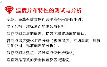 溫度分布特性的測試與分析：空載、滿載有效數據連續平穩各采集48小時； 溫度合格、超標測點的確認與分析； 儲存空間溫度的偏差、均勻度和波動度的確認； 各測點溫度變化匯總分析（極值溫度、平均溫度、 溫度變化范圍、標準偏差的分析）； 儲存空間冷熱點、及風險點位分析確認； 適宜藥品存放的安全位置及區域建議；