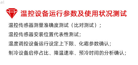 溫控設備運行參數及使用狀況測試：溫控傳感器測量準確度測試（比對測試）； 溫控傳感器安裝位置代表性測試； 溫度調控設備運行設定上下限、化霜參數確認； 制冷設備啟停占比、降溫速率、預冷時間的分析確認；