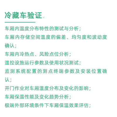 GSP驗證中冷藏車驗證項目：車廂內溫度分布特性的測試與分析； 車廂內存儲空間溫度的偏差、均勻度和波動度確認； 車廂內冷熱點、風險點位分析； 溫控設施運行參數及使用狀況測試； 監測系統配置的測點終端參數及安裝位置確認； 開門作業對車廂溫度分布及變化的影響； 車廂保溫性能及變化趨勢分析； 極端外部環境條件下車廂保溫效果評估；