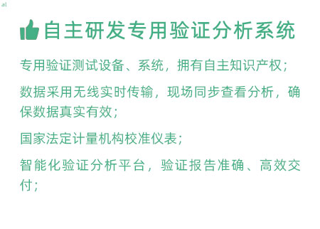 驗證服務優勢：自主研發專用驗證數據系統：專用驗證測試設備、系統，擁有自主知識產權； 設備數據采用無線傳輸，現場實時分析查看，確保數據 真實有效； 設備均經國家法定計量機構校準，測量精確； 智能化驗證分析平臺，確保驗證報告準確、高效交付；